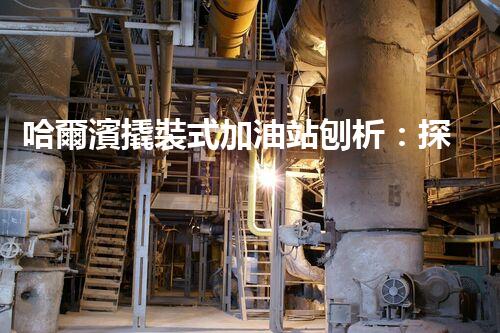 哈爾濱撬裝式加油站刨析：探索如何利用加油站拆除提升效率與安全性！